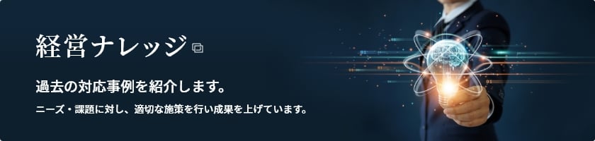 [経営ナレッジ] 過去の対応事例を紹介します。ニーズ・課題に対し、適切な施策を行い成果を上げています。